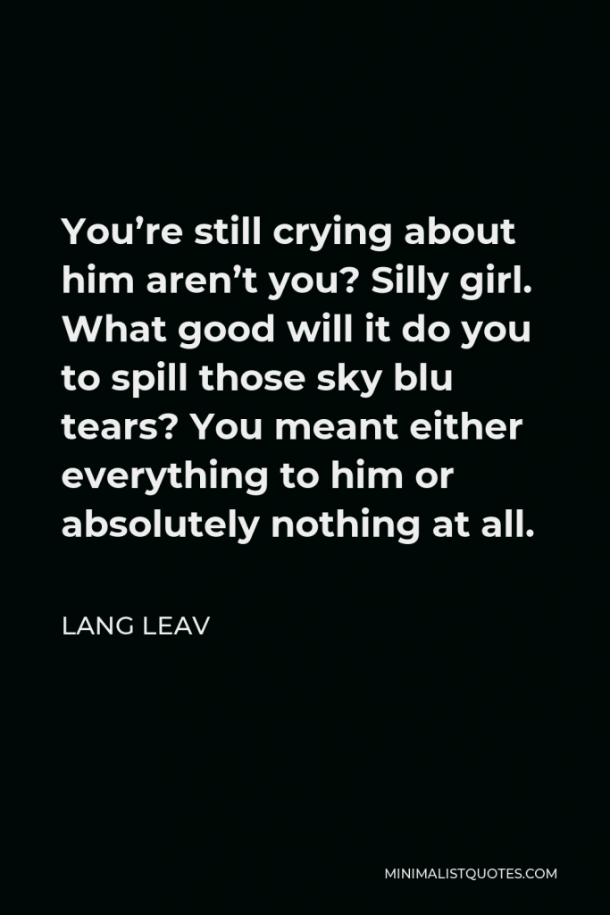 Lang Leav Quote - You’re still crying about him aren’t you? Silly girl. What good will it do you to spill those sky blu tears? You meant either everything to him or absolutely nothing at all.