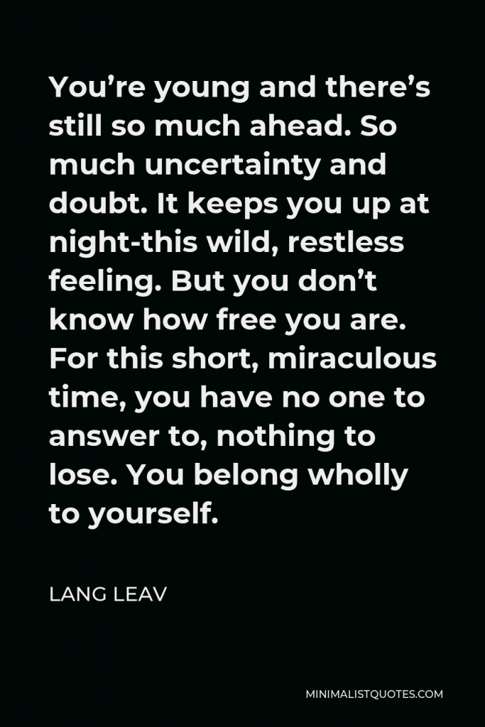 Lang Leav Quote - You’re young and there’s still so much ahead. So much uncertainty and doubt. It keeps you up at night-this wild, restless feeling. But you don’t know how free you are. For this short, miraculous time, you have no one to answer to, nothing to lose. You belong wholly to yourself.
