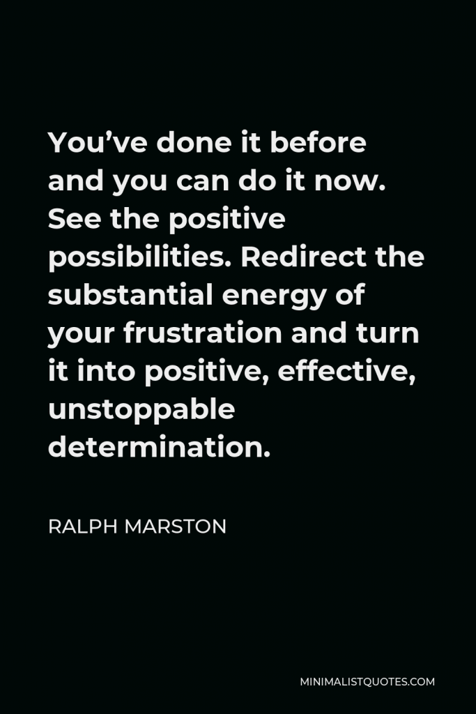Ralph Marston Quote - You’ve done it before and you can do it now. See the positive possibilities. Redirect the substantial energy of your frustration and turn it into positive, effective, unstoppable determination.
