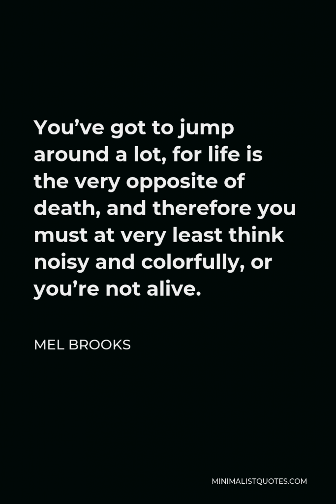Mel Brooks Quote - You’ve got to jump around a lot, for life is the very opposite of death, and therefore you must at very least think noisy and colorfully, or you’re not alive.