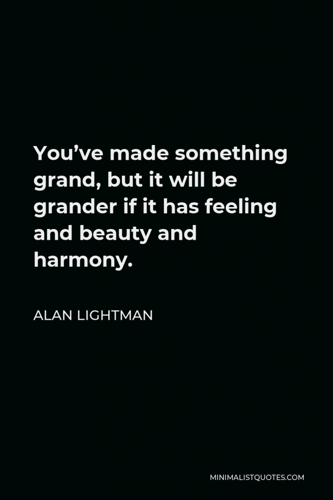 Alan Lightman Quote - You’ve made something grand, but it will be grander if it has feeling and beauty and harmony.