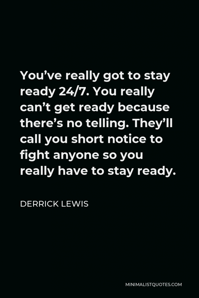 Derrick Lewis Quote - You’ve really got to stay ready 24/7. You really can’t get ready because there’s no telling. They’ll call you short notice to fight anyone so you really have to stay ready.
