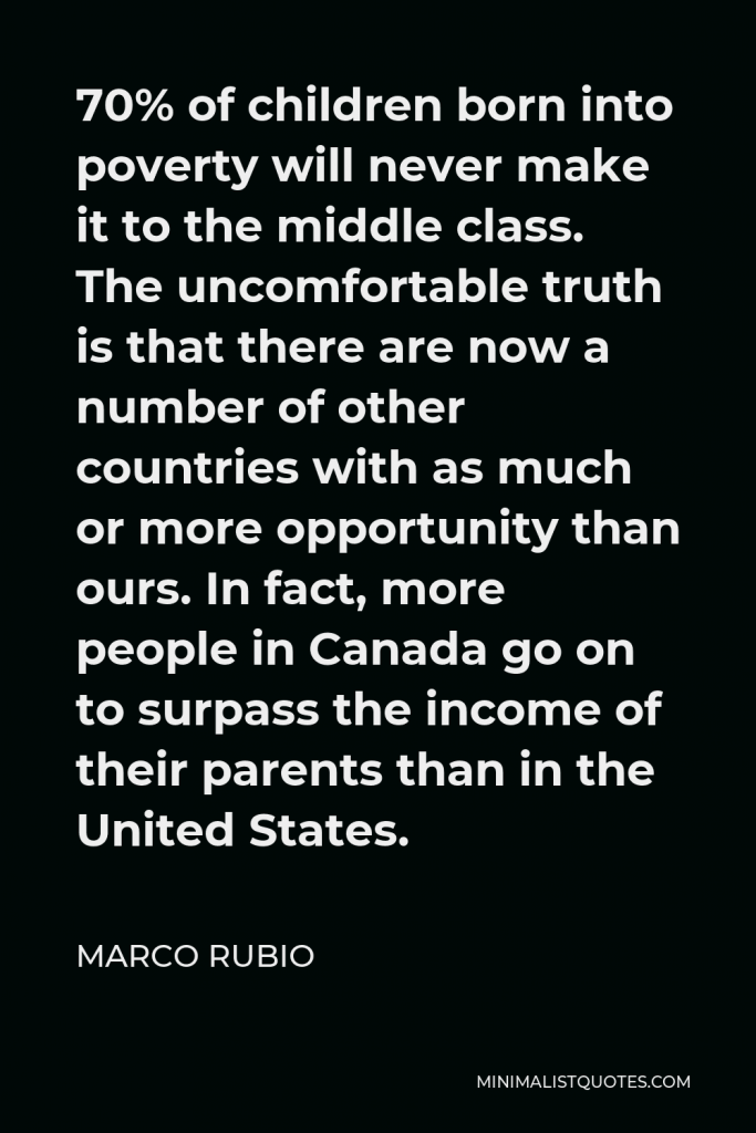 Marco Rubio Quote - 70% of children born into poverty will never make it to the middle class. The uncomfortable truth is that there are now a number of other countries with as much or more opportunity than ours. In fact, more people in Canada go on to surpass the income of their parents than in the United States.