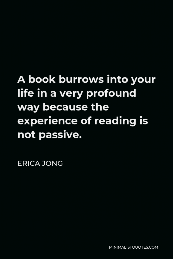 Erica Jong Quote - A book burrows into your life in a very profound way because the experience of reading is not passive.