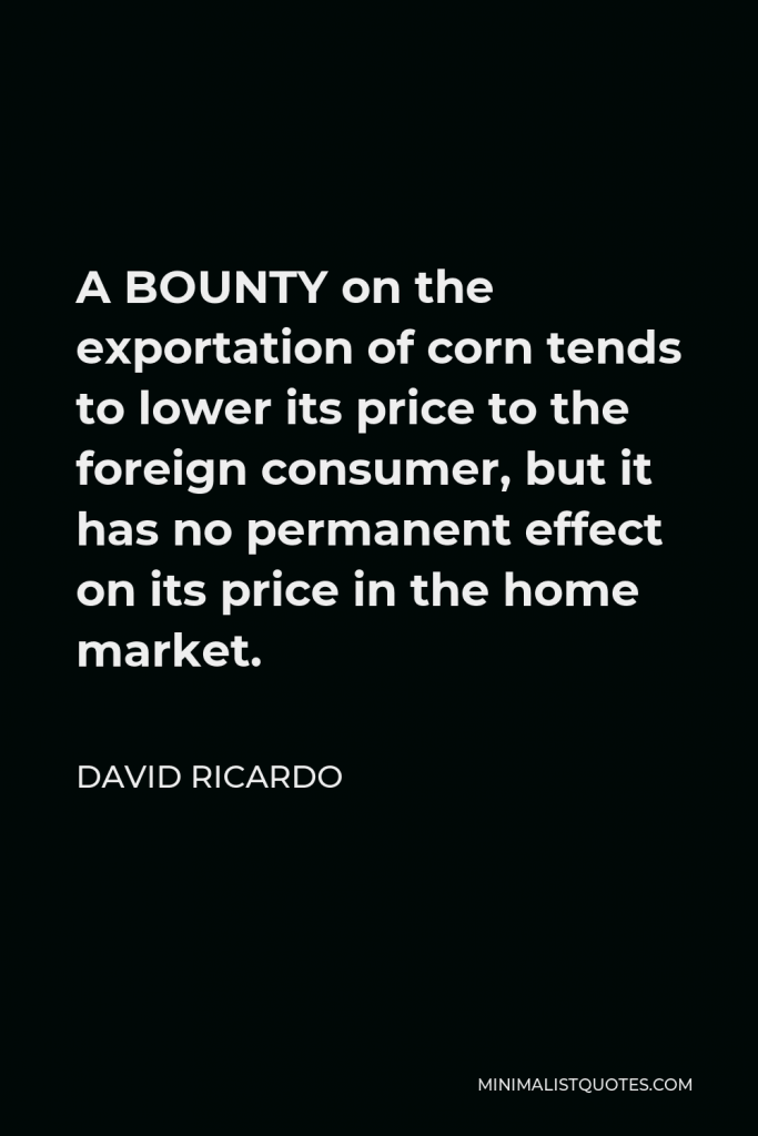 David Ricardo Quote - A BOUNTY on the exportation of corn tends to lower its price to the foreign consumer, but it has no permanent effect on its price in the home market.