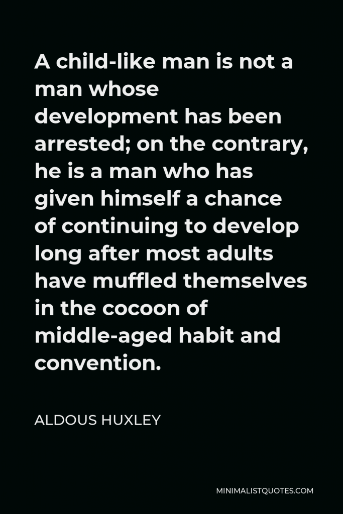 Aldous Huxley Quote - A child-like man is not a man whose development has been arrested; on the contrary, he is a man who has given himself a chance of continuing to develop long after most adults have muffled themselves in the cocoon of middle-aged habit and convention.