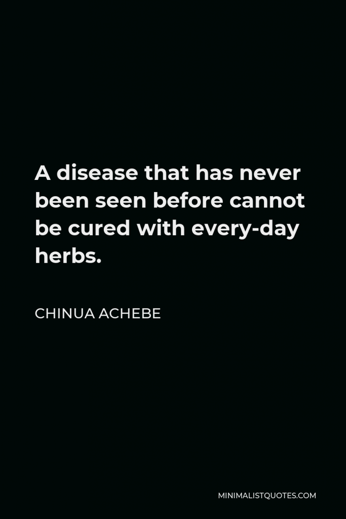 Chinua Achebe Quote - A disease that has never been seen before cannot be cured with every-day herbs.