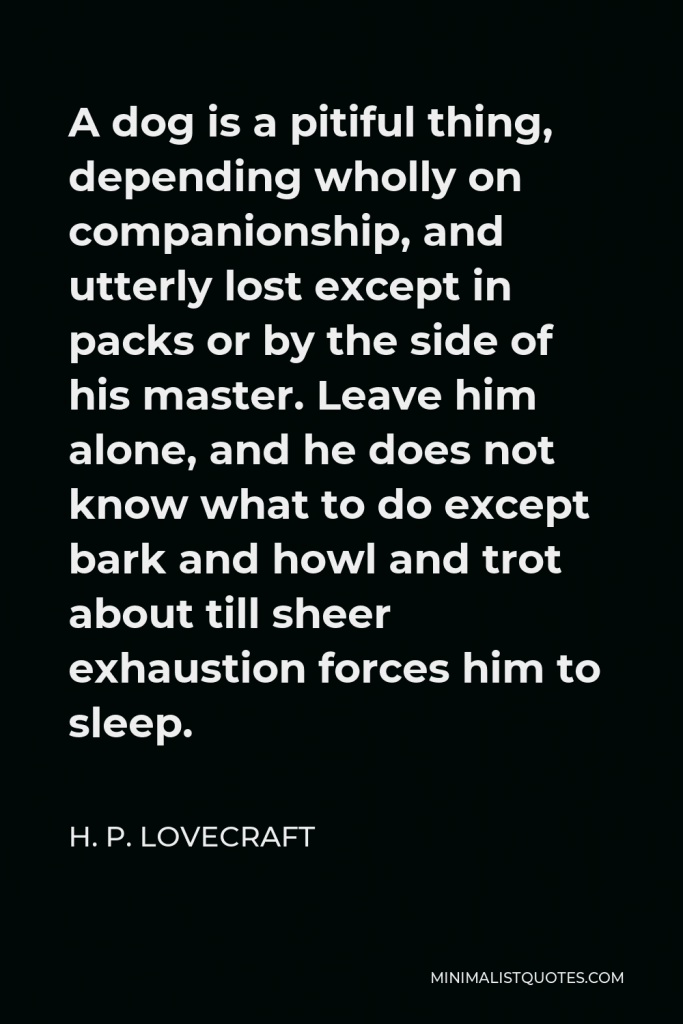 H. P. Lovecraft Quote - A dog is a pitiful thing, depending wholly on companionship, and utterly lost except in packs or by the side of his master. Leave him alone, and he does not know what to do except bark and howl and trot about till sheer exhaustion forces him to sleep.