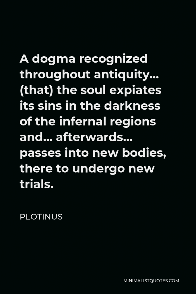Plotinus Quote - A dogma recognized throughout antiquity… (that) the soul expiates its sins in the darkness of the infernal regions and… afterwards… passes into new bodies, there to undergo new trials.