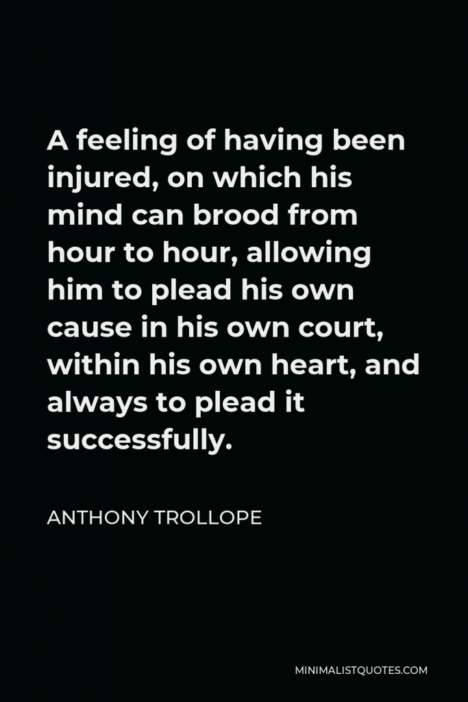 Anthony Trollope Quote - A feeling of having been injured, on which his mind can brood from hour to hour, allowing him to plead his own cause in his own court, within his own heart, and always to plead it successfully.