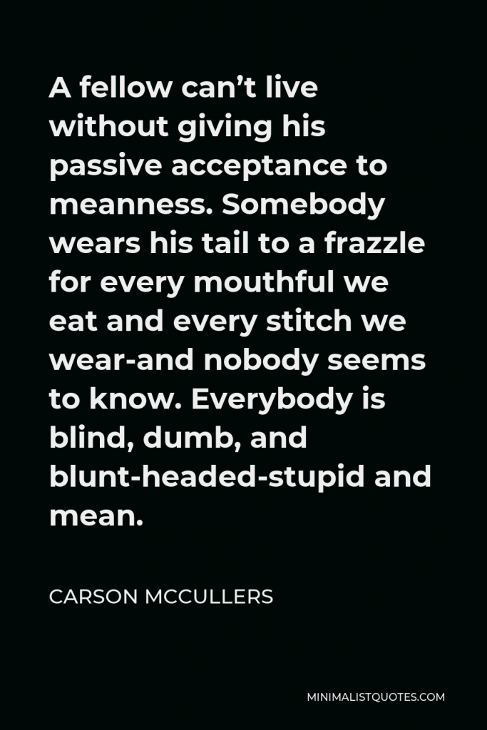 Carson McCullers Quote - A fellow can’t live without giving his passive acceptance to meanness. Somebody wears his tail to a frazzle for every mouthful we eat and every stitch we wear-and nobody seems to know. Everybody is blind, dumb, and blunt-headed-stupid and mean.