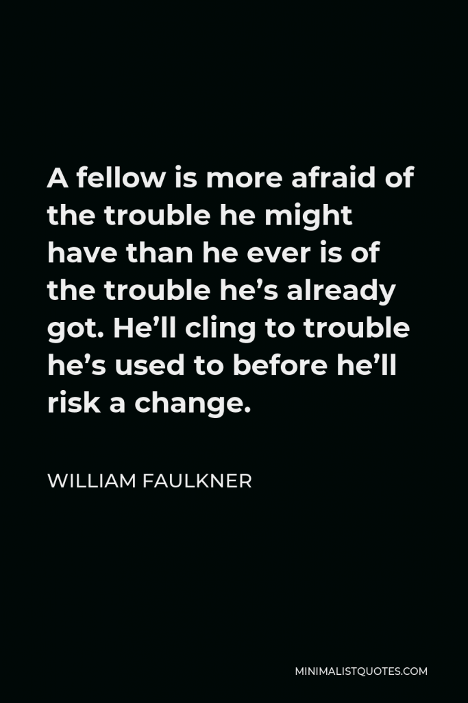 William Faulkner Quote - A fellow is more afraid of the trouble he might have than he ever is of the trouble he’s already got. He’ll cling to trouble he’s used to before he’ll risk a change.