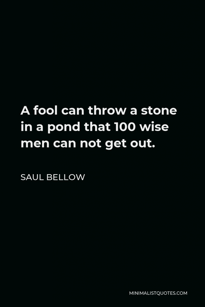 Saul Bellow Quote - A fool can throw a stone in a pond that 100 wise men can not get out.