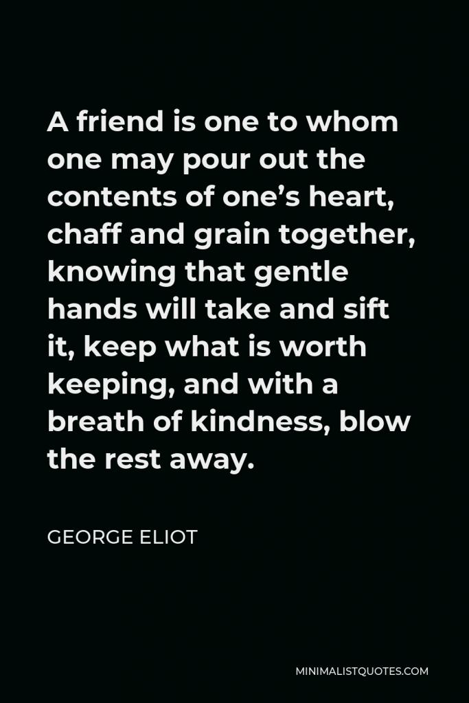 George Eliot Quote - A friend is one to whom one may pour out the contents of one’s heart, chaff and grain together, knowing that gentle hands will take and sift it, keep what is worth keeping, and with a breath of kindness, blow the rest away.