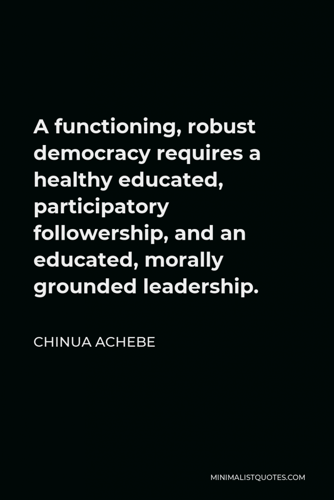 Chinua Achebe Quote - A functioning, robust democracy requires a healthy educated, participatory followership, and an educated, morally grounded leadership.