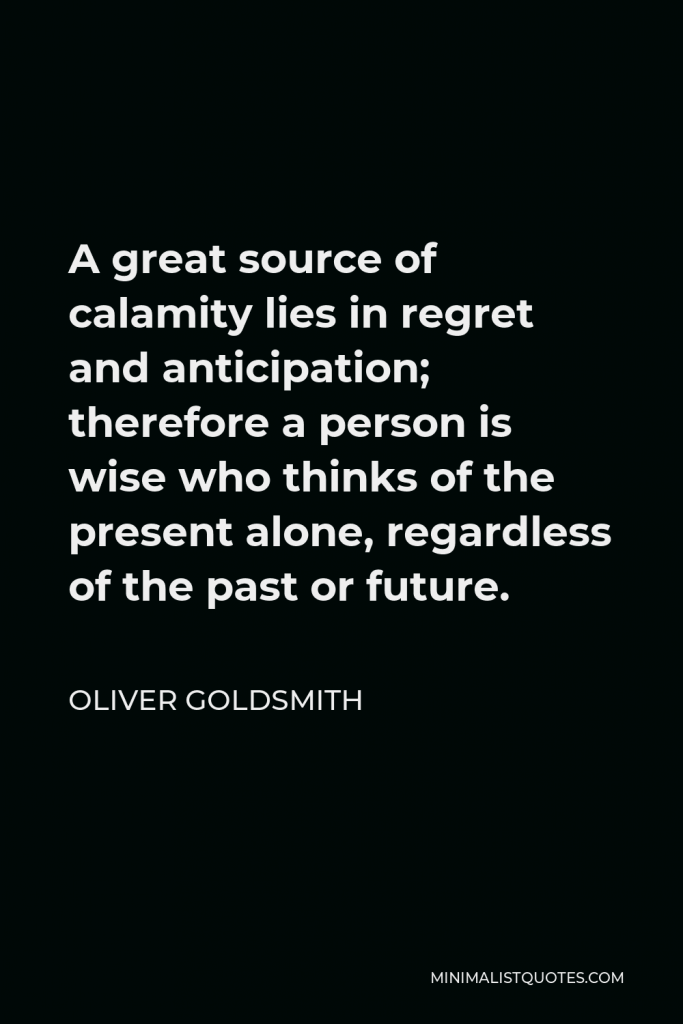 Oliver Goldsmith Quote - A great source of calamity lies in regret and anticipation; therefore a person is wise who thinks of the present alone, regardless of the past or future.