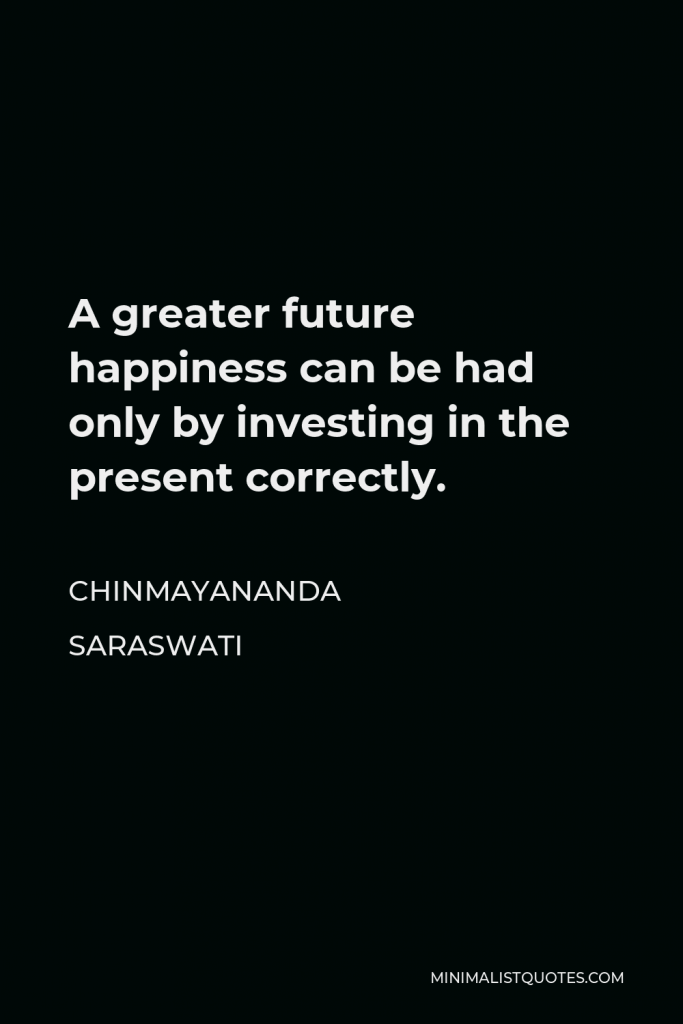 Chinmayananda Saraswati Quote - A greater future happiness can be had only by investing in the present correctly.