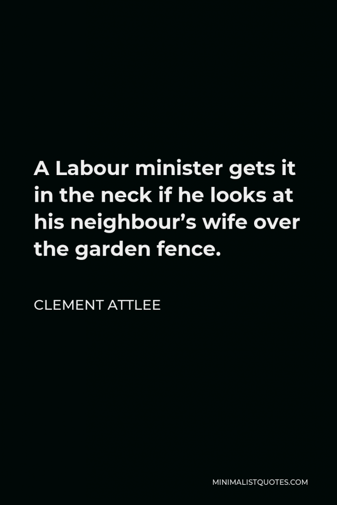 Clement Attlee Quote - A Labour minister gets it in the neck if he looks at his neighbour’s wife over the garden fence.