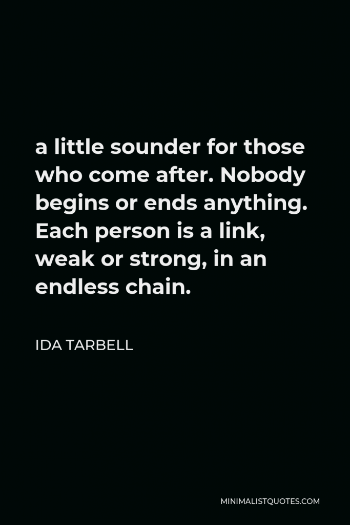 Ida Tarbell Quote - a little sounder for those who come after. Nobody begins or ends anything. Each person is a link, weak or strong, in an endless chain.