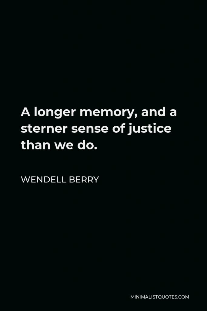 Wendell Berry Quote - A longer memory, and a sterner sense of justice than we do.
