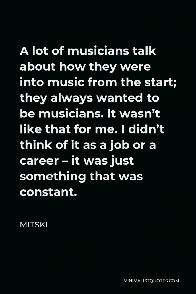 Mitski Quote - A lot of musicians talk about how they were into music from the start; they always wanted to be musicians. It wasn’t like that for me. I didn’t think of it as a job or a career – it was just something that was constant.