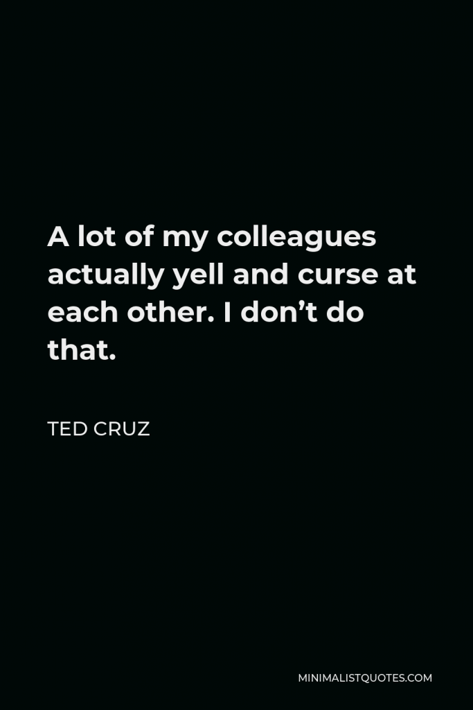 Ted Cruz Quote - A lot of my colleagues actually yell and curse at each other. I don’t do that.