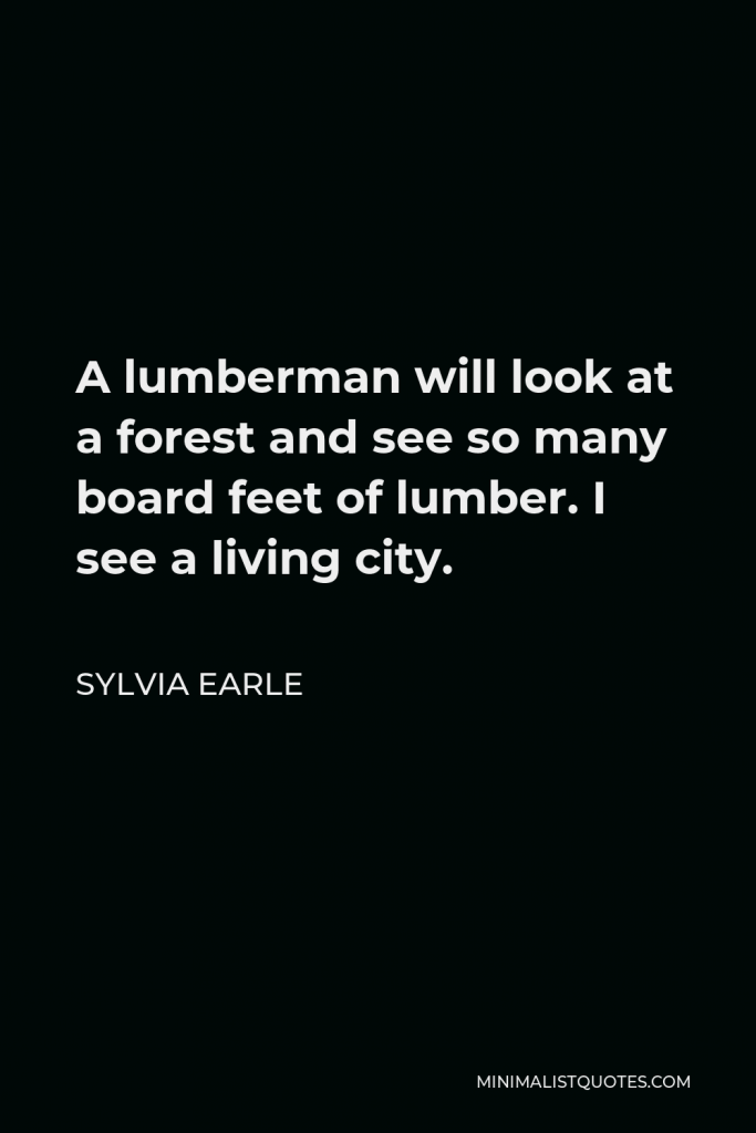Sylvia Earle Quote - A lumberman will look at a forest and see so many board feet of lumber. I see a living city.