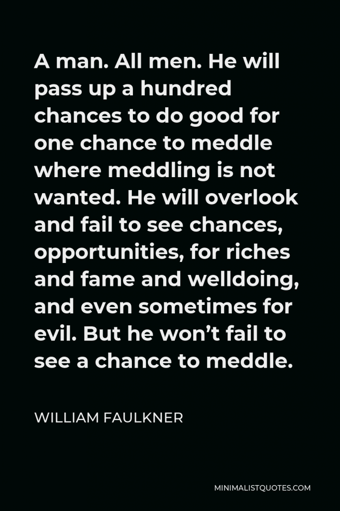 William Faulkner Quote - A man. All men. He will pass up a hundred chances to do good for one chance to meddle where meddling is not wanted. He will overlook and fail to see chances, opportunities, for riches and fame and welldoing, and even sometimes for evil. But he won’t fail to see a chance to meddle.