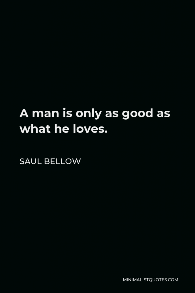 Saul Bellow Quote - A man is only as good as what he loves.