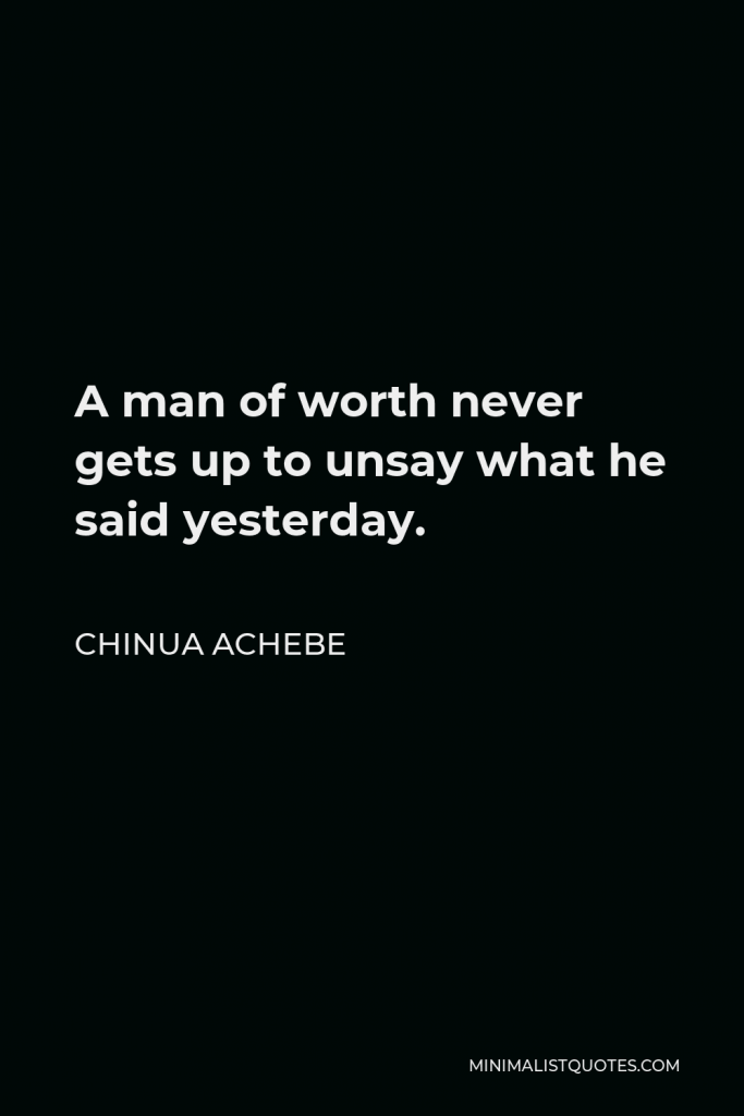 Chinua Achebe Quote - A man of worth never gets up to unsay what he said yesterday.