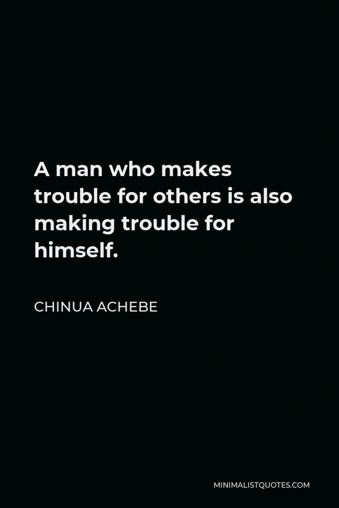 Chinua Achebe Quote - A man who makes trouble for others is also making trouble for himself.