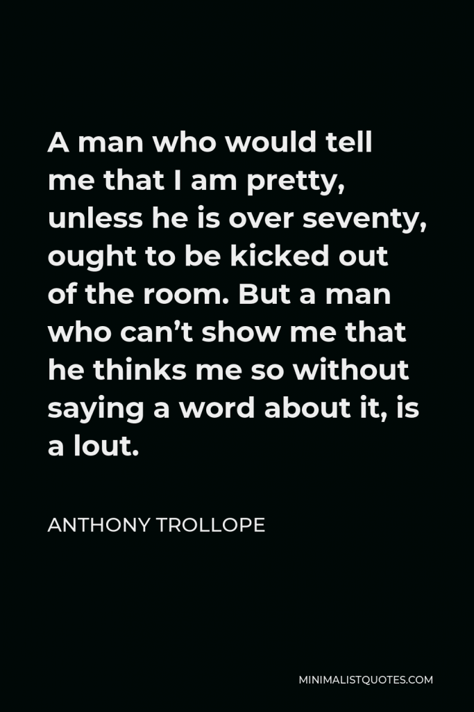 Anthony Trollope Quote - A man who would tell me that I am pretty, unless he is over seventy, ought to be kicked out of the room. But a man who can’t show me that he thinks me so without saying a word about it, is a lout.
