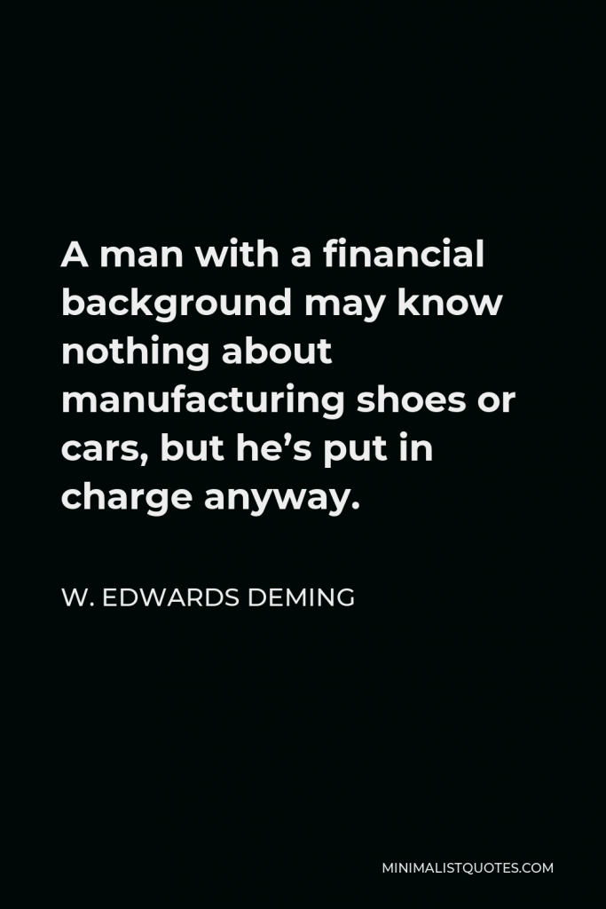 W. Edwards Deming Quote - A man with a financial background may know nothing about manufacturing shoes or cars, but he’s put in charge anyway.
