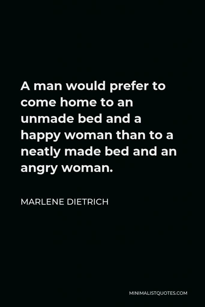 Marlene Dietrich Quote - A man would prefer to come home to an unmade bed and a happy woman than to a neatly made bed and an angry woman.