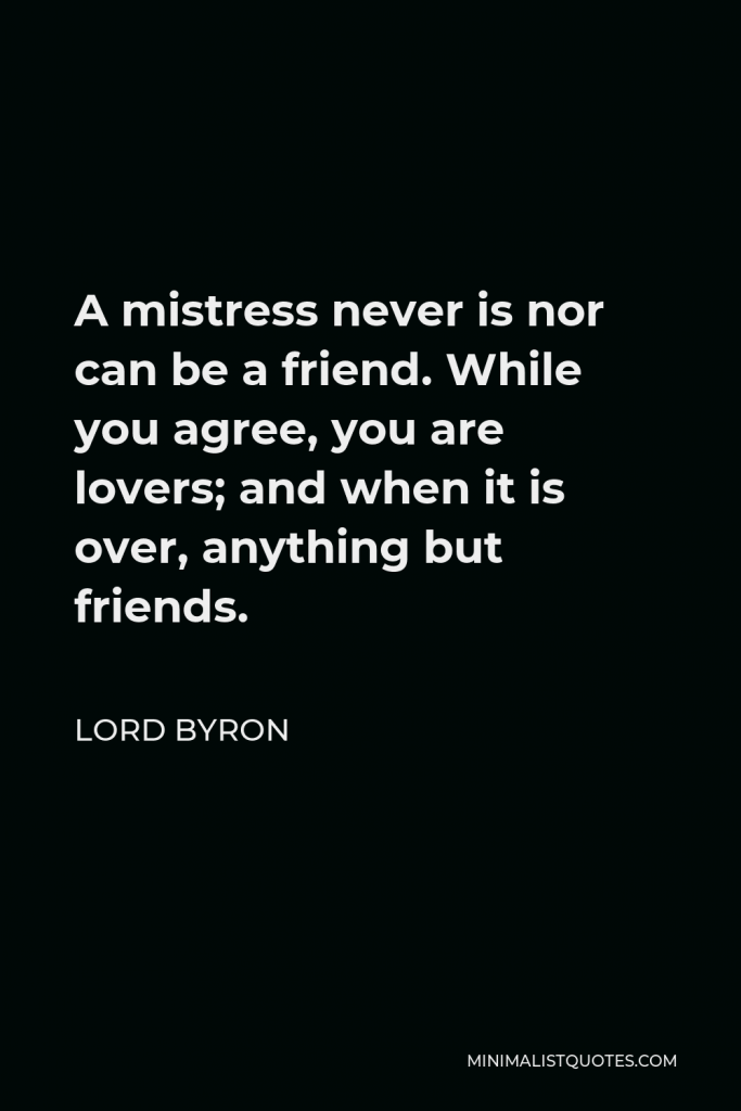 Lord Byron Quote - A mistress never is nor can be a friend. While you agree, you are lovers; and when it is over, anything but friends.