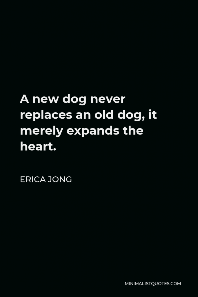 Erica Jong Quote - A new dog never replaces an old dog; it merely expands the heart. If you have loved many dogs, your heart is very big.