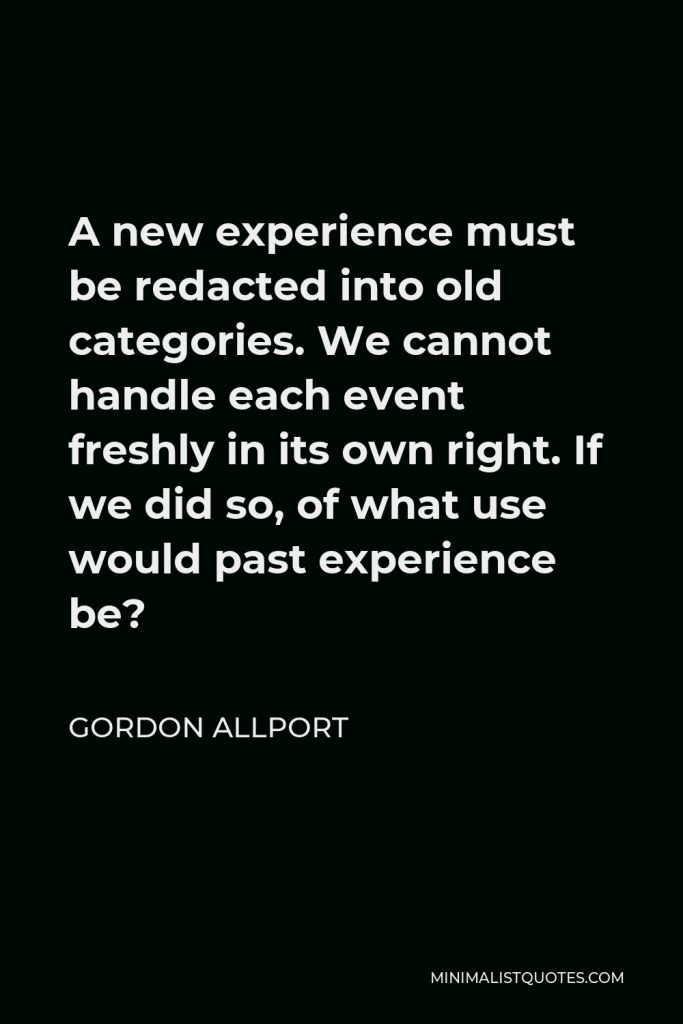 Gordon Allport Quote - A new experience must be redacted into old categories. We cannot handle each event freshly in its own right. If we did so, of what use would past experience be?