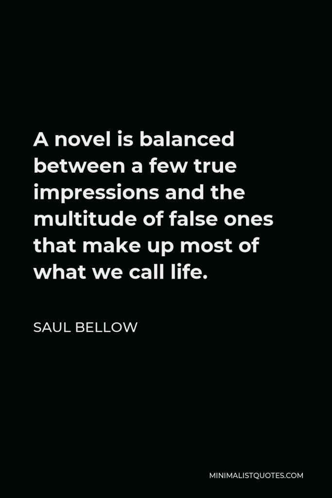 Saul Bellow Quote - A novel is balanced between a few true impressions and the multitude of false ones that make up most of what we call life.