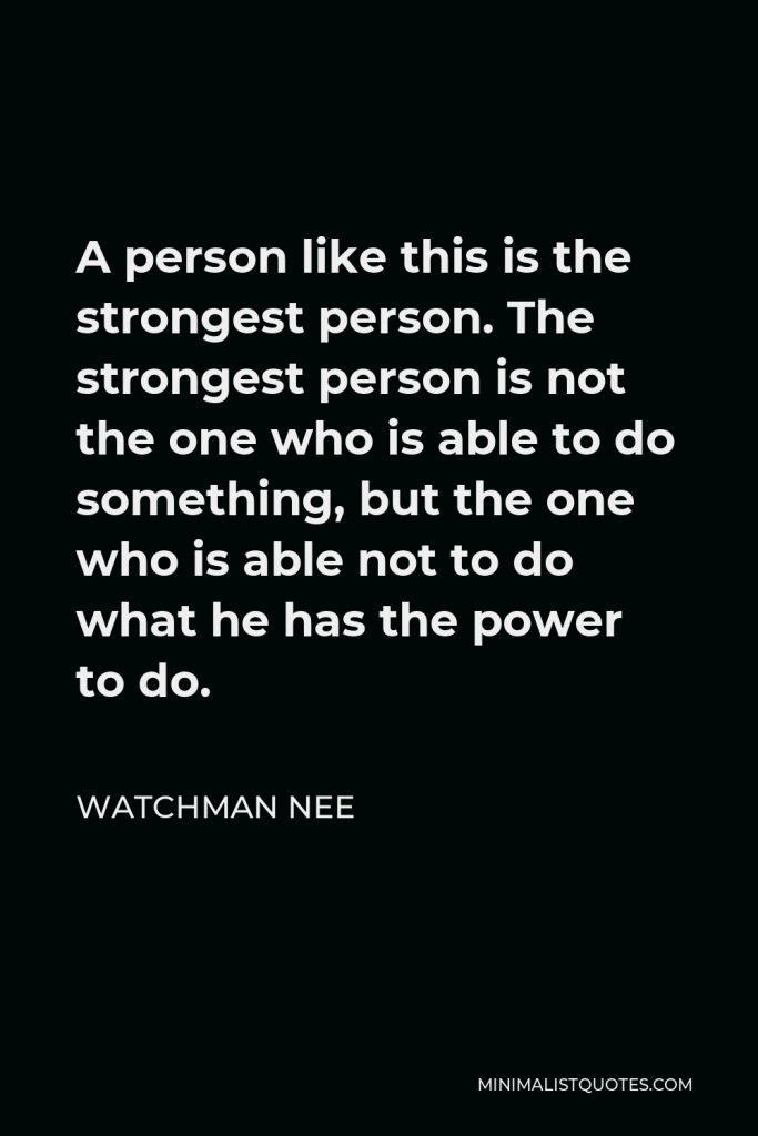 Watchman Nee Quote - A person like this is the strongest person. The strongest person is not the one who is able to do something, but the one who is able not to do what he has the power to do.