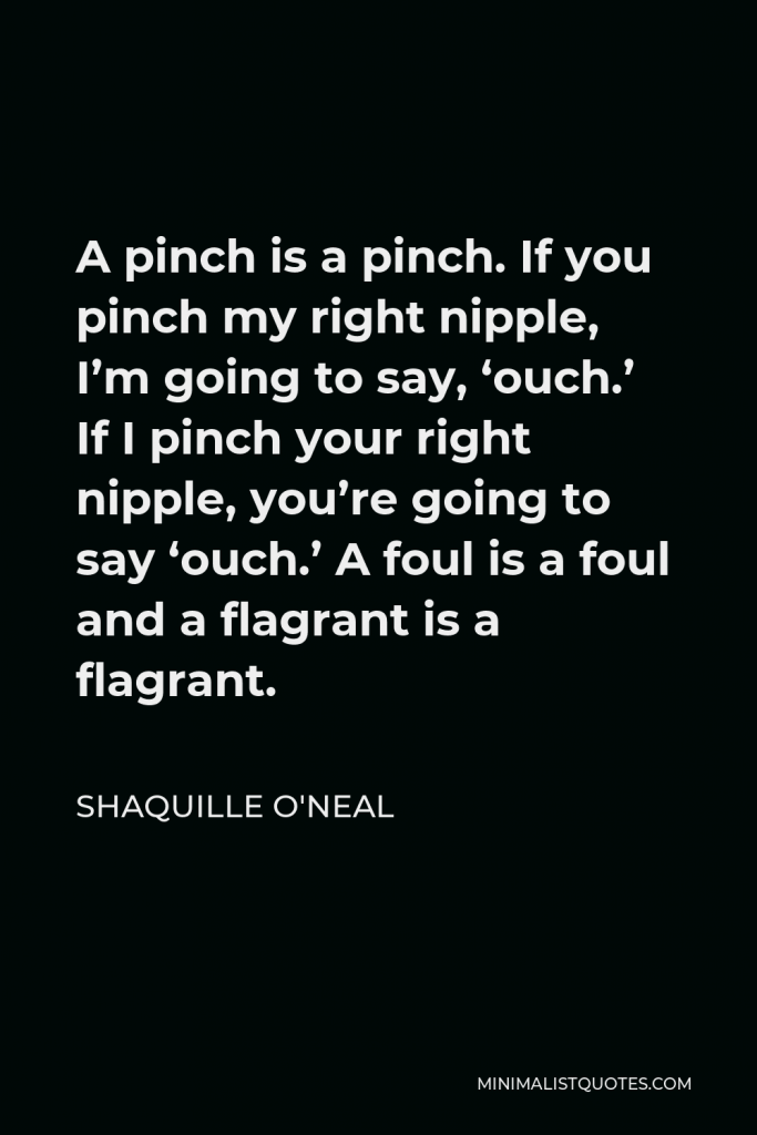 Shaquille O'Neal Quote - A pinch is a pinch. If you pinch my right nipple, I’m going to say, ‘ouch.’ If I pinch your right nipple, you’re going to say ‘ouch.’ A foul is a foul and a flagrant is a flagrant.