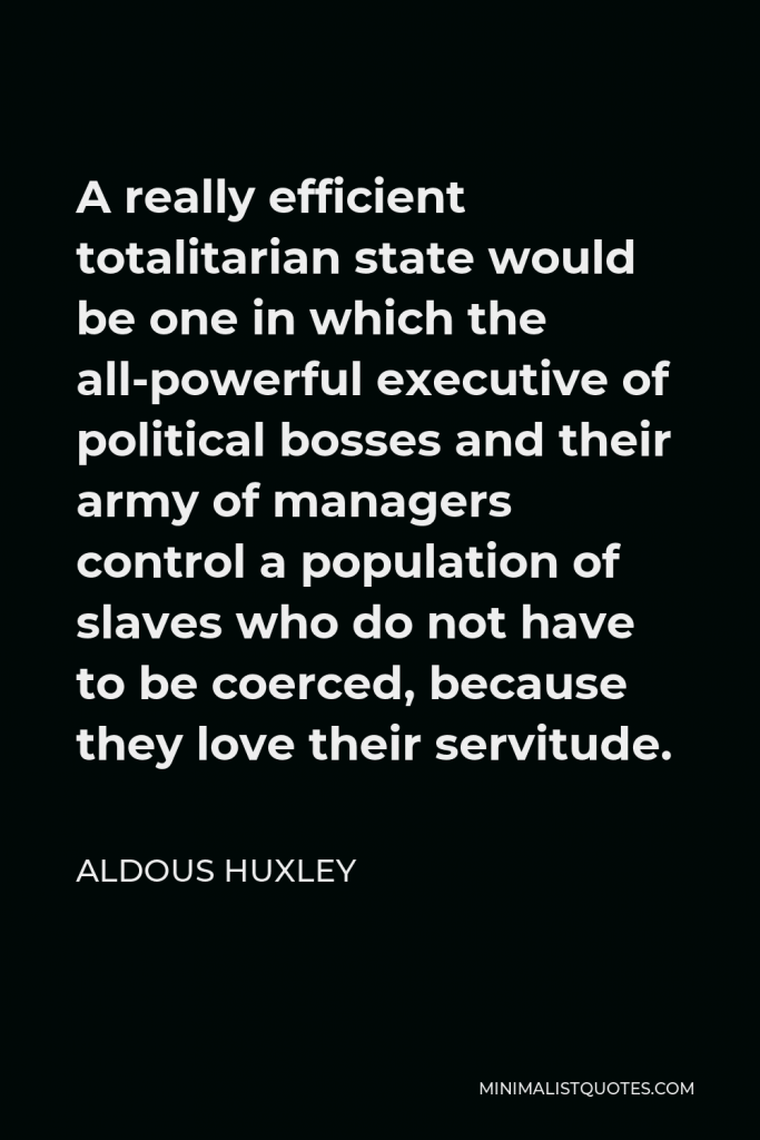 Aldous Huxley Quote - A really efficient totalitarian state would be one in which the all-powerful executive of political bosses and their army of managers control a population of slaves who do not have to be coerced, because they love their servitude.