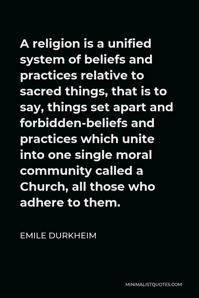 Emile Durkheim Quote - A religion is a unified system of beliefs and practices relative to sacred things, that is to say, things set apart and forbidden-beliefs and practices which unite into one single moral community called a Church, all those who adhere to them.