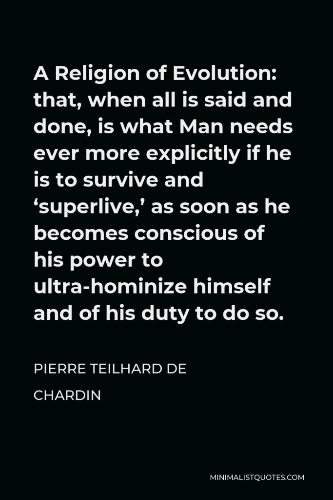 Pierre Teilhard de Chardin Quote - A Religion of Evolution: that, when all is said and done, is what Man needs ever more explicitly if he is to survive and ‘superlive,’ as soon as he becomes conscious of his power to ultra-hominize himself and of his duty to do so.