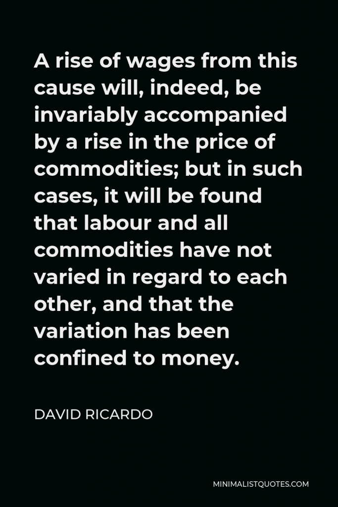 David Ricardo Quote - A rise of wages from this cause will, indeed, be invariably accompanied by a rise in the price of commodities; but in such cases, it will be found that labour and all commodities have not varied in regard to each other, and that the variation has been confined to money.