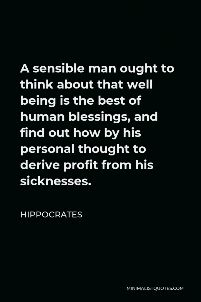 Hippocrates Quote - A sensible man ought to think about that well being is the best of human blessings, and find out how by his personal thought to derive profit from his sicknesses.