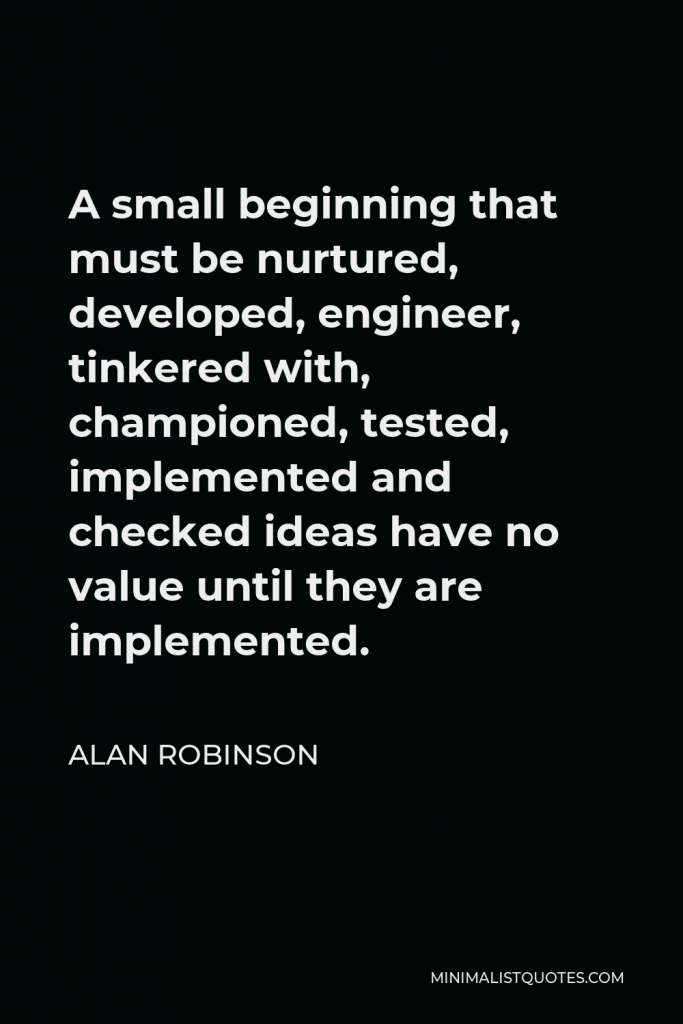 Alan Robinson Quote - A small beginning that must be nurtured, developed, engineer, tinkered with, championed, tested, implemented and checked ideas have no value until they are implemented.