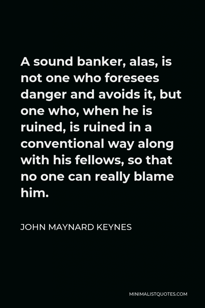 John Maynard Keynes Quote - A sound banker, alas, is not one who foresees danger and avoids it, but one who, when he is ruined, is ruined in a conventional way along with his fellows, so that no one can really blame him.