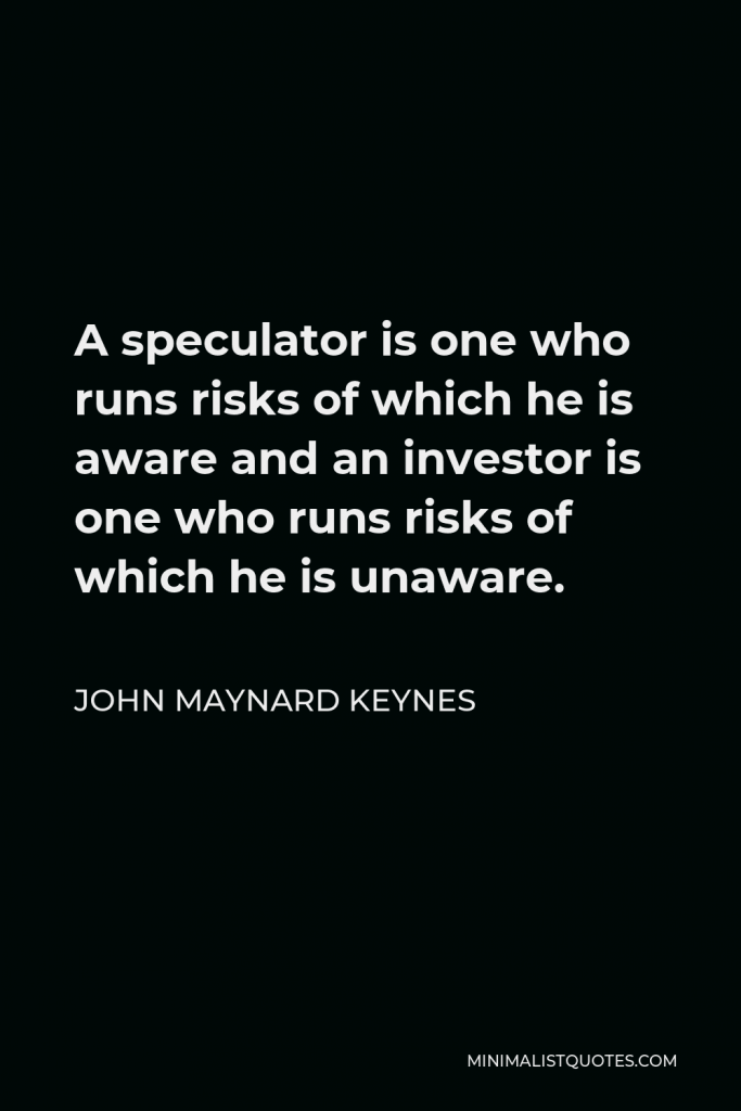 John Maynard Keynes Quote - A speculator is one who runs risks of which he is aware and an investor is one who runs risks of which he is unaware.