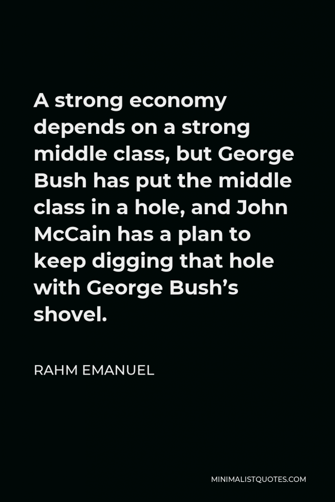 Rahm Emanuel Quote - A strong economy depends on a strong middle class, but George Bush has put the middle class in a hole, and John McCain has a plan to keep digging that hole with George Bush’s shovel.