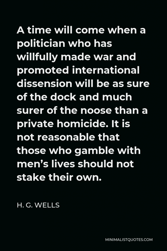 H. G. Wells Quote - A time will come when a politician who has willfully made war and promoted international dissension will be as sure of the dock and much surer of the noose than a private homicide. It is not reasonable that those who gamble with men’s lives should not stake their own.